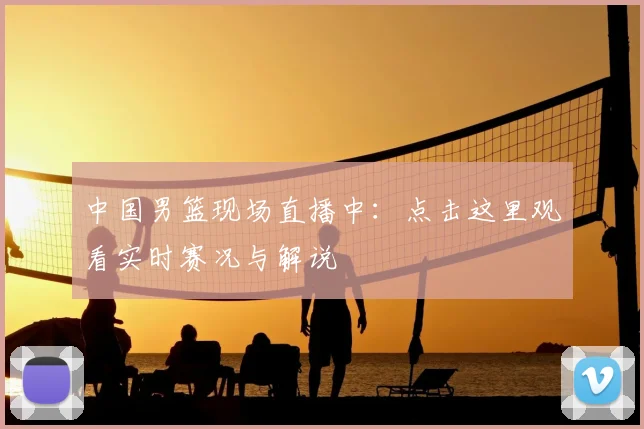 中国男篮现场直播中：点击这里观看实时赛况与解说