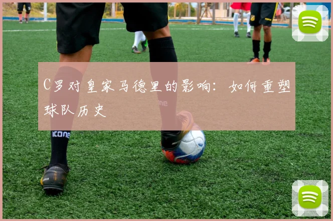 C罗对皇家马德里的影响：如何重塑球队历史