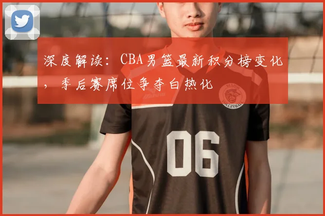 深度解读：CBA男篮最新积分榜变化，季后赛席位争夺白热化