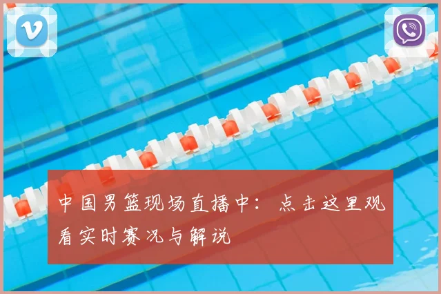 中国男篮现场直播中：点击这里观看实时赛况与解说