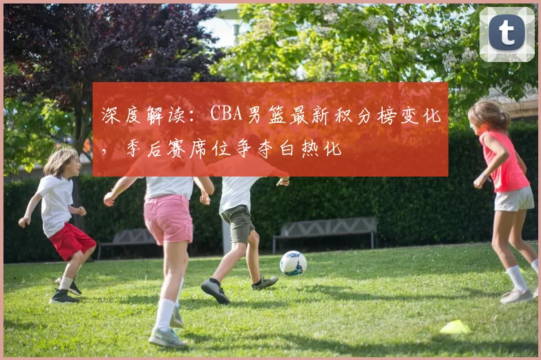 深度解读：CBA男篮最新积分榜变化，季后赛席位争夺白热化