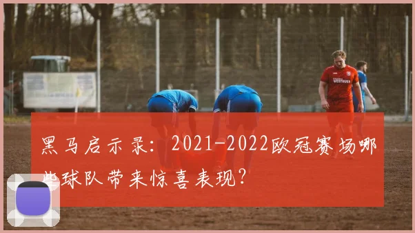 黑马启示录:2021-2022欧冠赛场哪些球队带来惊喜表现?