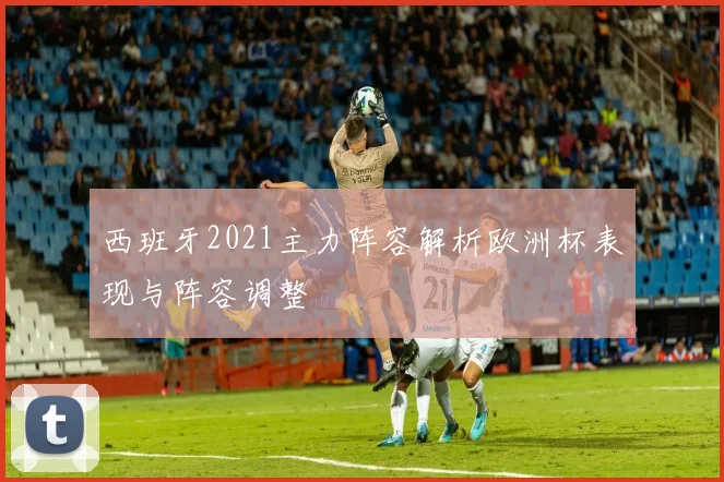 西班牙2021主力阵容解析欧洲杯表现与阵容调整