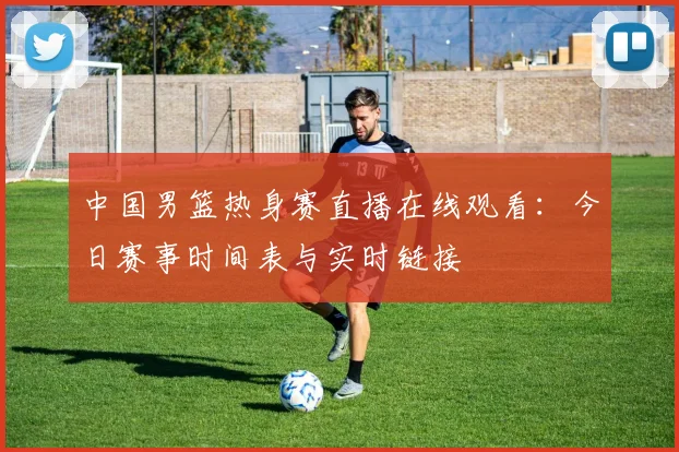 中国男篮热身赛直播在线观看：今日赛事时间表与实时链接