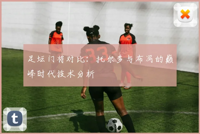 足坛门将对比：托尔多与布冯的巅峰时代技术分析
