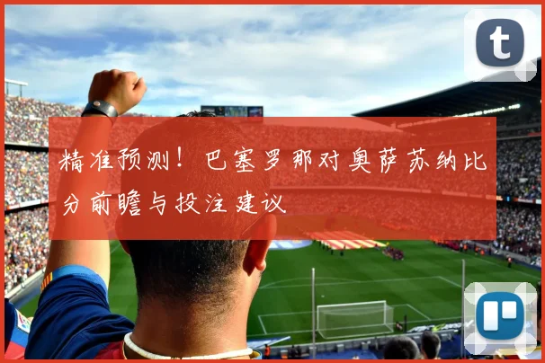 精准预测！巴塞罗那对奥萨苏纳比分前瞻与投注建议