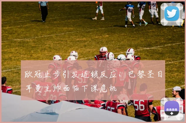 欧冠止步引发连锁反应，巴黎圣日耳曼主帅面临下课危机