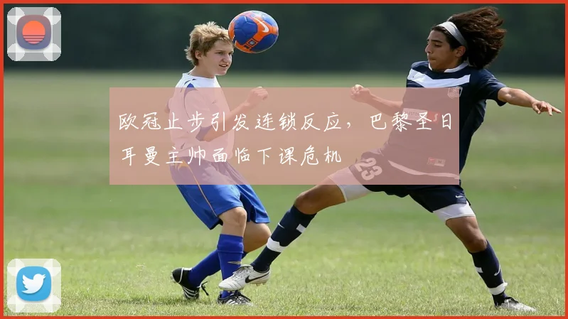 欧冠止步引发连锁反应，巴黎圣日耳曼主帅面临下课危机