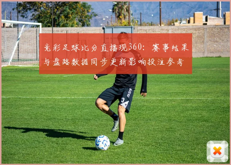 竞彩足球比分直播现360：赛事结果与盘路数据同步更新影响投注参考