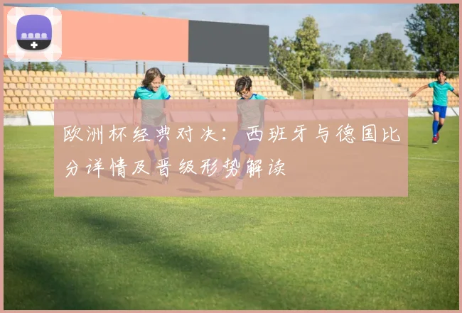 欧洲杯经典对决：西班牙与德国比分详情及晋级形势解读