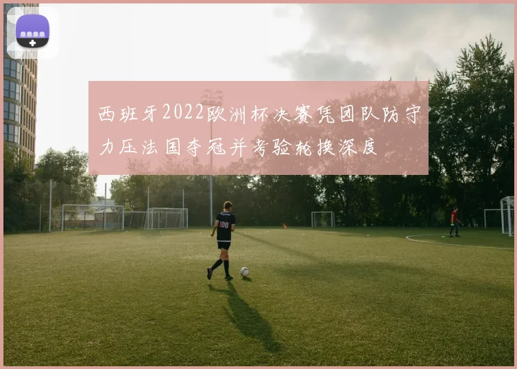 西班牙2022欧洲杯决赛凭团队防守力压法国夺冠并考验轮换深度
