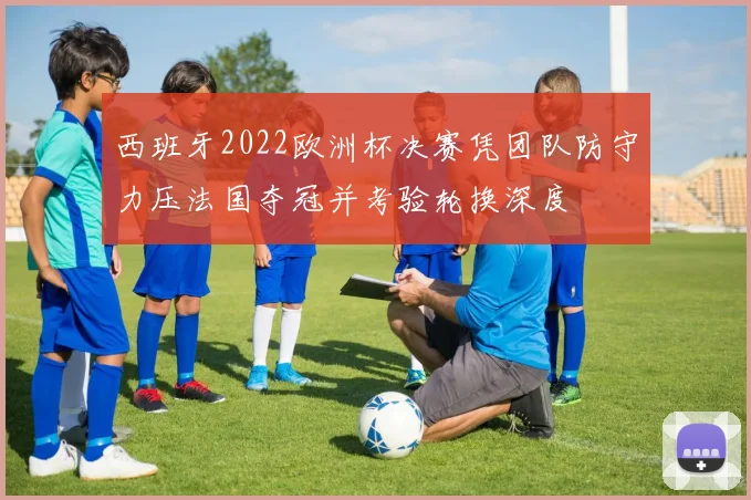 西班牙2022欧洲杯决赛凭团队防守力压法国夺冠并考验轮换深度