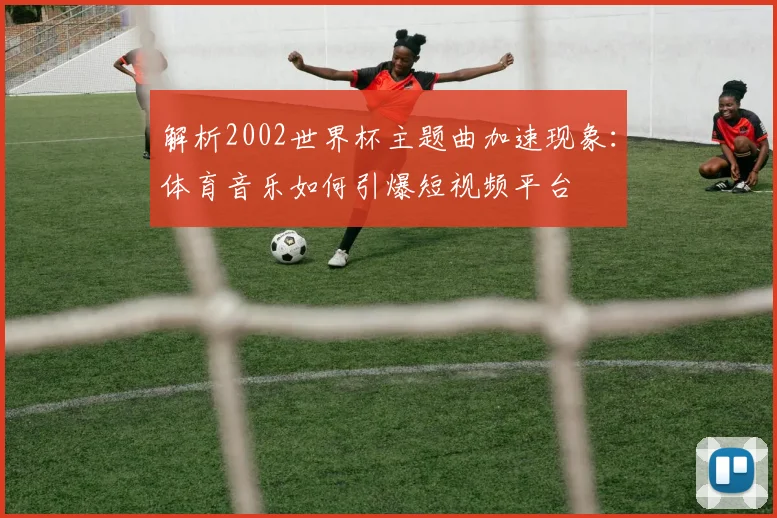 解析2002世界杯主题曲加速现象：体育音乐如何引爆短视频平台