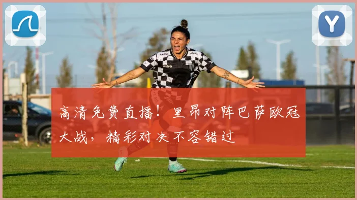 高清免费直播！里昂对阵巴萨欧冠大战，精彩对决不容错过