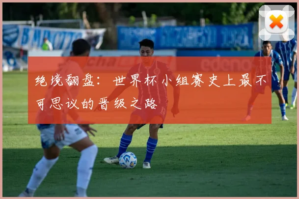 绝境翻盘：世界杯小组赛史上最不可思议的晋级之路