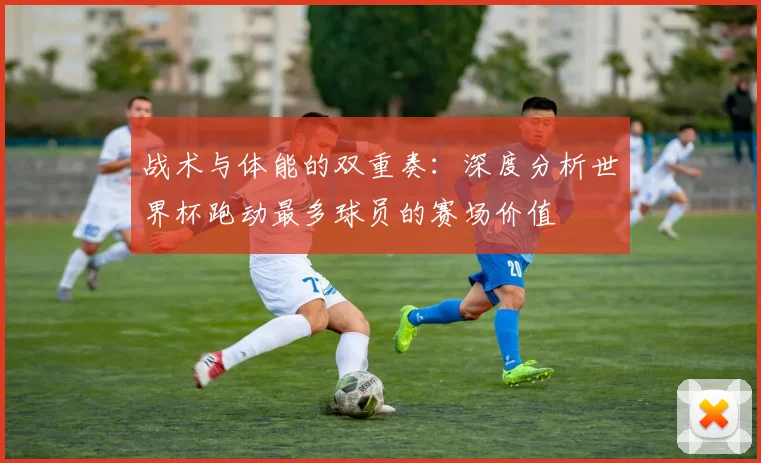 战术与体能的双重奏：深度分析世界杯跑动最多球员的赛场价值