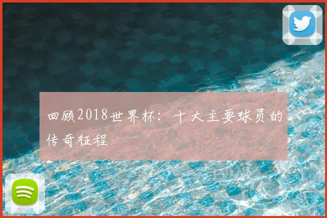 回顾2018世界杯：十大主要球员的传奇征程