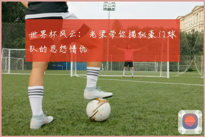 世界杯风云：老梁带你揭秘豪门球队的恩怨情仇