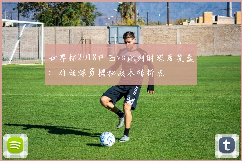 世界杯2018巴西vs比利时深度复盘：对话球员揭秘战术转折点