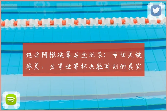 绝杀阿根廷幕后全记录：专访关键球员，分享世界杯决胜时刻的真实感受