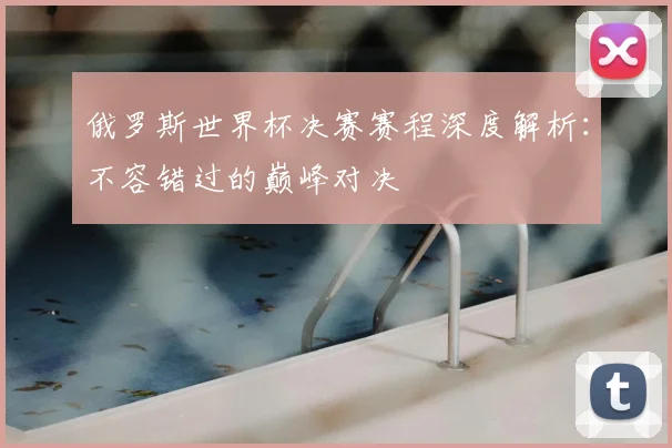 俄罗斯世界杯决赛赛程深度解析：不容错过的巅峰对决
