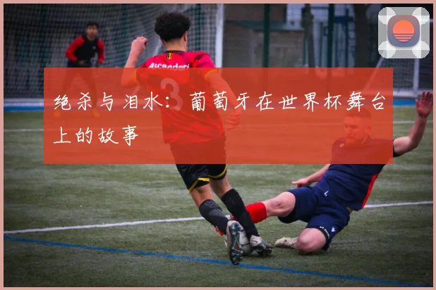 绝杀与泪水：葡萄牙在世界杯舞台上的故事