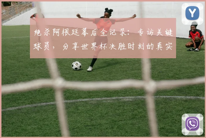 绝杀阿根廷幕后全记录：专访关键球员，分享世界杯决胜时刻的真实感受